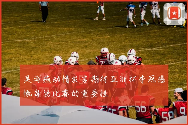 吴海燕动情发言期待亚洲杯夺冠感慨每场比赛的重要性