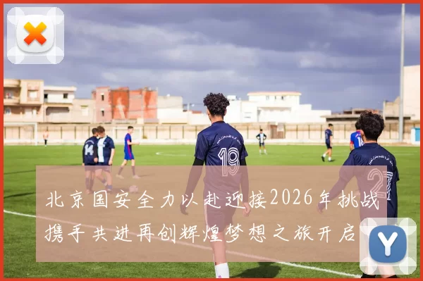 北京国安全力以赴迎接2026年挑战携手共进再创辉煌梦想之旅开启