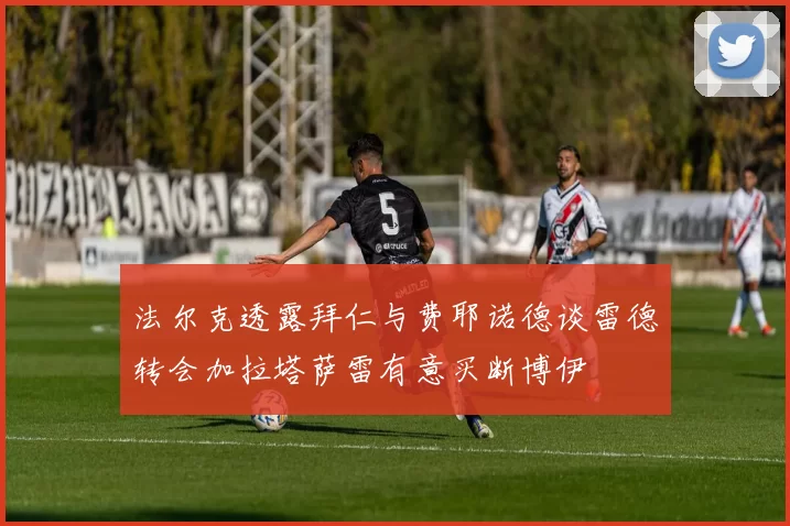 法尔克透露拜仁与费耶诺德谈雷德转会加拉塔萨雷有意买断博伊