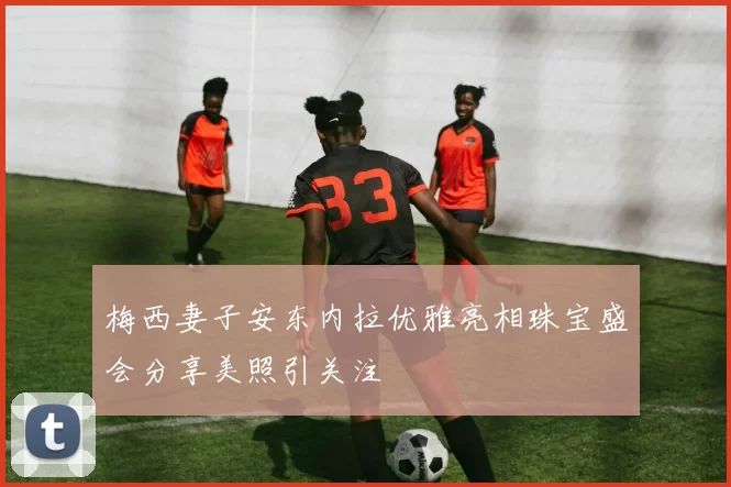 梅西妻子安东内拉优雅亮相珠宝盛会分享美照引关注