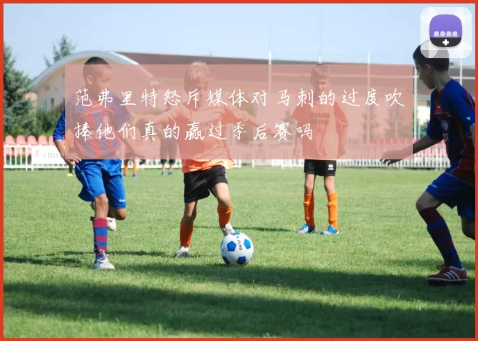 范弗里特怒斥媒体对马刺的过度吹捧他们真的赢过季后赛吗