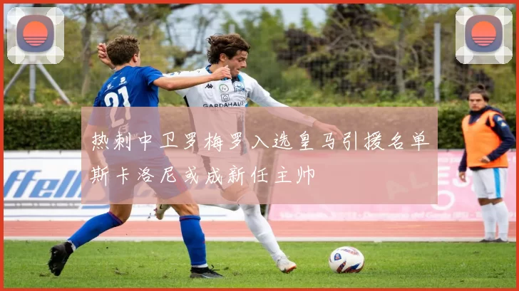 热刺中卫罗梅罗入选皇马引援名单斯卡洛尼或成新任主帅