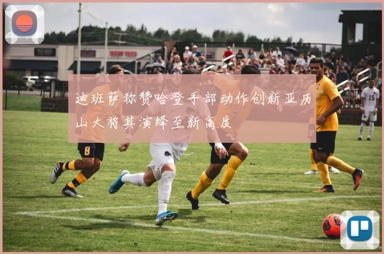 迪班萨称赞哈登手部动作创新亚历山大将其演绎至新高度