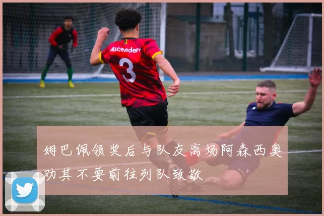 姆巴佩领奖后与队友离场阿森西奥劝其不要前往列队致敬