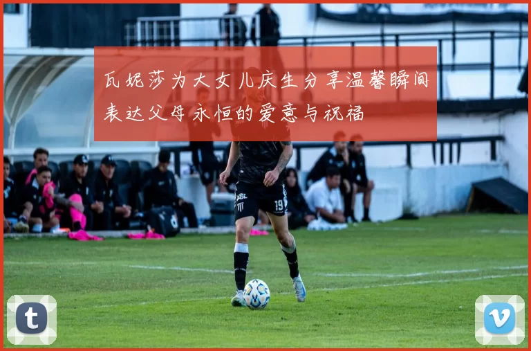 瓦妮莎为大女儿庆生分享温馨瞬间表达父母永恒的爱意与祝福