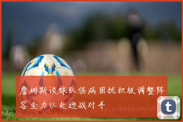 詹姆斯谈球队伤病困扰积极调整阵容全力以赴迎战对手