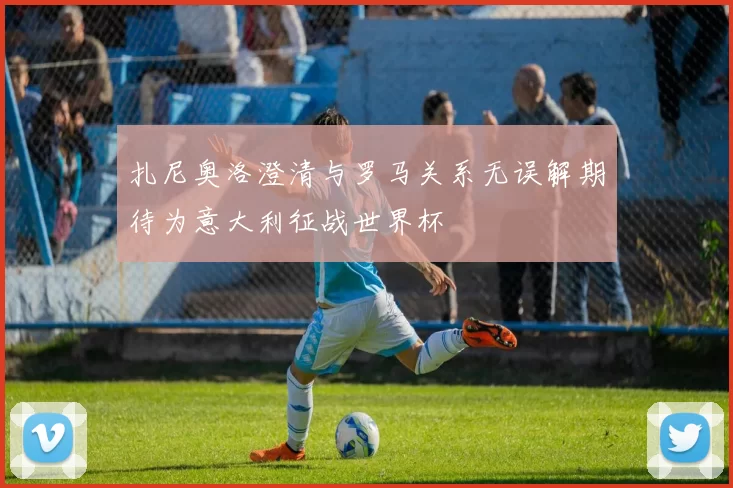 扎尼奥洛澄清与罗马关系无误解期待为意大利征战世界杯